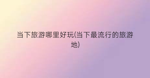 当下旅游哪里好玩(当下最流行的旅游地)