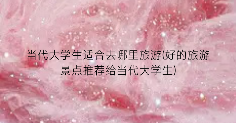 当代大学生适合去哪里旅游(好的旅游景点推荐给当代大学生)