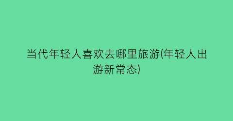 当代年轻人喜欢去哪里旅游(年轻人出游新常态)