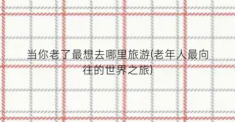 当你老了最想去哪里旅游(老年人最向往的世界之旅)