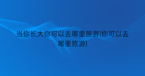 当你长大你可以去哪里旅游(你可以去哪里旅游)