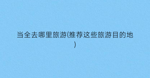 当全去哪里旅游(推荐这些旅游目的地)