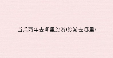 当兵两年去哪里旅游(旅游去哪里)