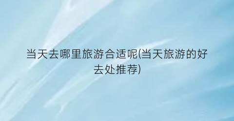 当天去哪里旅游合适呢(当天旅游的好去处推荐)