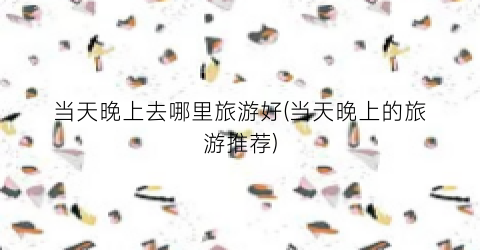 当天晚上去哪里旅游好(当天晚上的旅游推荐)