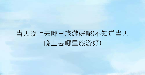 当天晚上去哪里旅游好呢(不知道当天晚上去哪里旅游好)