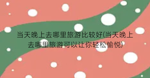 当天晚上去哪里旅游比较好(当天晚上去哪里旅游可以让你轻松愉悦)