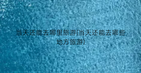 当天还能去哪里旅游(当天还能去哪些地方旅游)