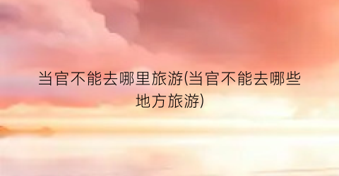 当官不能去哪里旅游(当官不能去哪些地方旅游)