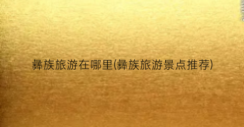 彝族旅游在哪里(彝族旅游景点推荐)