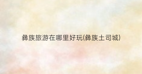 彝族旅游在哪里好玩(彝族土司城)