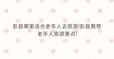 彭县哪里适合老年人去旅游(彭县推荐老年人旅游景点)