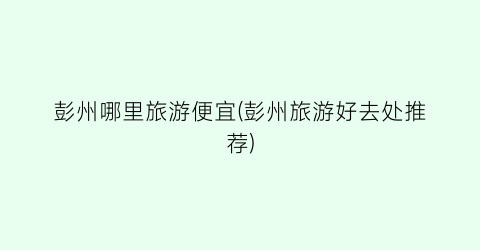 彭州哪里旅游便宜(彭州旅游好去处推荐)