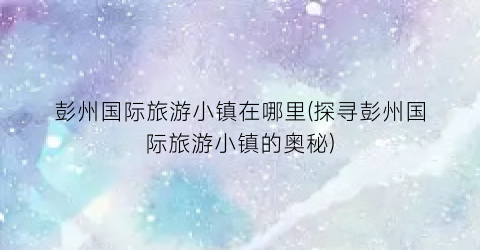 彭州国际旅游小镇在哪里(探寻彭州国际旅游小镇的奥秘)