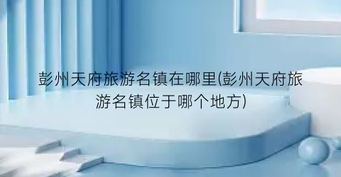 彭州天府旅游名镇在哪里(彭州天府旅游名镇位于哪个地方)