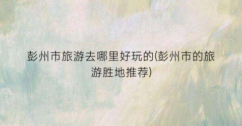 彭州市旅游去哪里好玩的(彭州市的旅游胜地推荐)