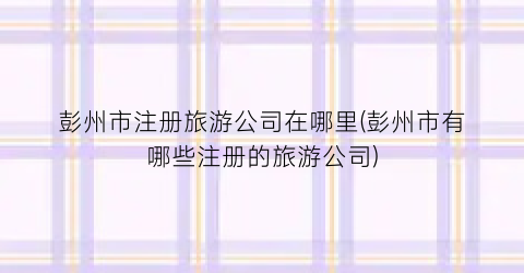 彭州市注册旅游公司在哪里(彭州市有哪些注册的旅游公司)