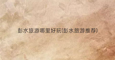 彭水旅游哪里好玩(彭水旅游推荐)