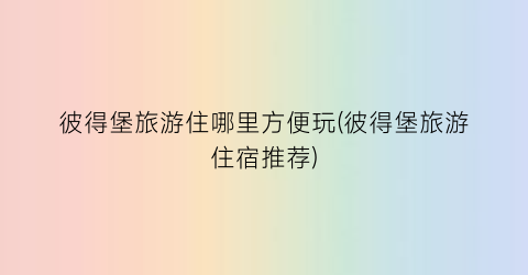 彼得堡旅游住哪里方便玩(彼得堡旅游住宿推荐)