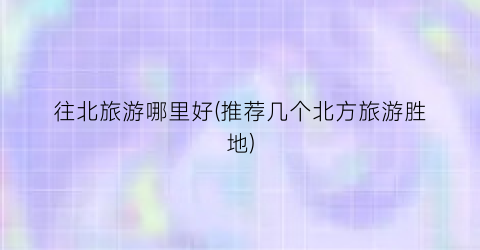 往北旅游哪里好(推荐几个北方旅游胜地)