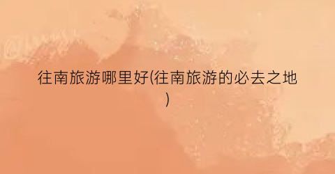 往南旅游哪里好(往南旅游的必去之地)