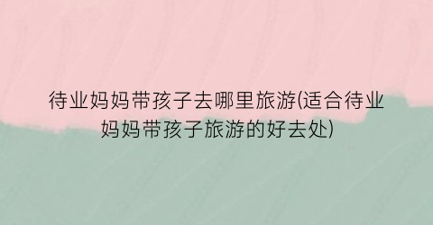 待业妈妈带孩子去哪里旅游(适合待业妈妈带孩子旅游的好去处)