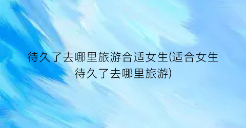 待久了去哪里旅游合适女生(适合女生待久了去哪里旅游)