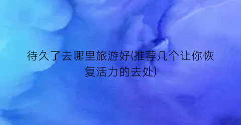 待久了去哪里旅游好(推荐几个让你恢复活力的去处)