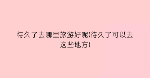 待久了去哪里旅游好呢(待久了可以去这些地方)