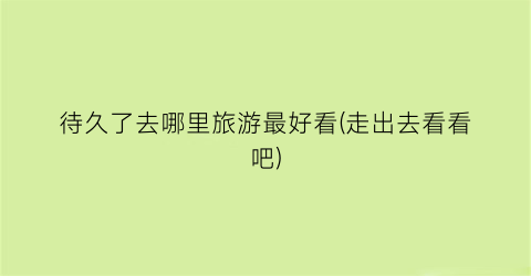 待久了去哪里旅游最好看(走出去看看吧)