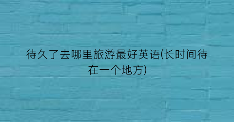 待久了去哪里旅游最好英语(长时间待在一个地方)
