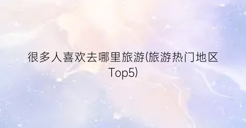 很多人喜欢去哪里旅游(旅游热门地区Top5)