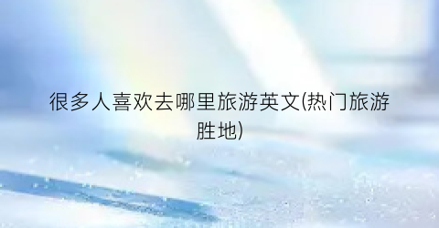 很多人喜欢去哪里旅游英文(热门旅游胜地)
