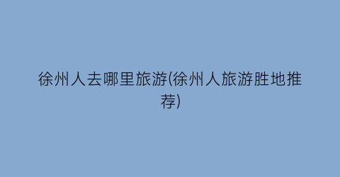 徐州人去哪里旅游(徐州人旅游胜地推荐)