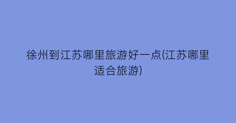 徐州到江苏哪里旅游好一点(江苏哪里适合旅游)