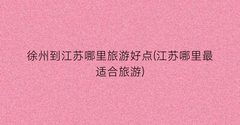 徐州到江苏哪里旅游好点(江苏哪里最适合旅游)