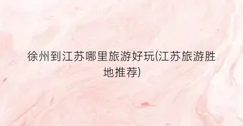 徐州到江苏哪里旅游好玩(江苏旅游胜地推荐)