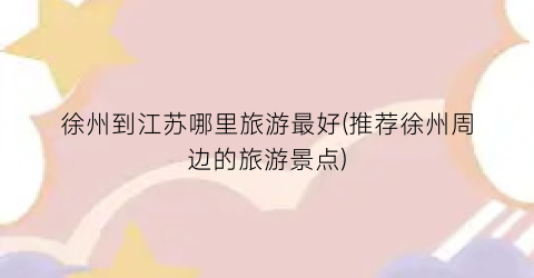徐州到江苏哪里旅游最好(推荐徐州周边的旅游景点)