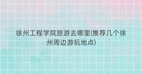 徐州工程学院旅游去哪里(推荐几个徐州周边游玩地点)