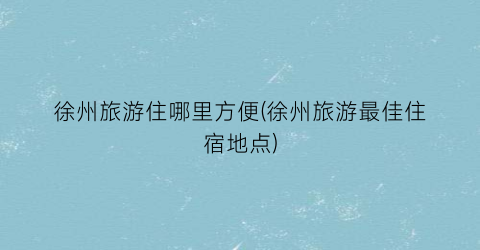 徐州旅游住哪里方便(徐州旅游最佳住宿地点)