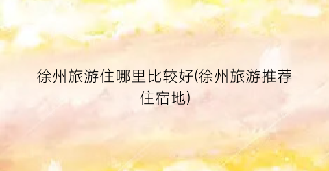 徐州旅游住哪里比较好(徐州旅游推荐住宿地)
