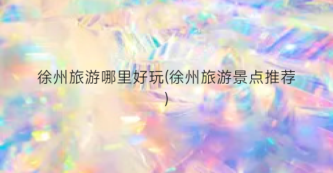 徐州旅游哪里好玩(徐州旅游景点推荐)
