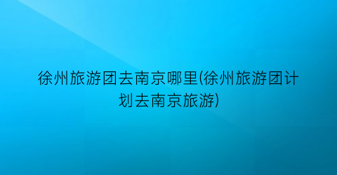 徐州旅游团去南京哪里(徐州旅游团计划去南京旅游)