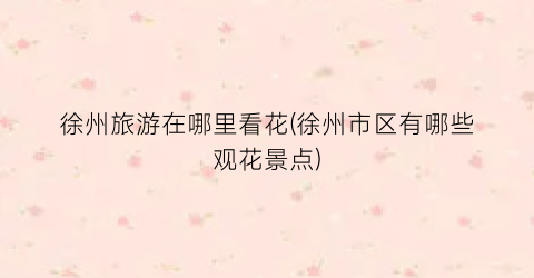 徐州旅游在哪里看花(徐州市区有哪些观花景点)