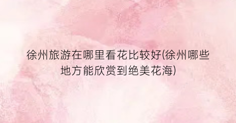 徐州旅游在哪里看花比较好(徐州哪些地方能欣赏到绝美花海)