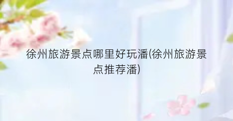 徐州旅游景点哪里好玩潘(徐州旅游景点推荐潘)