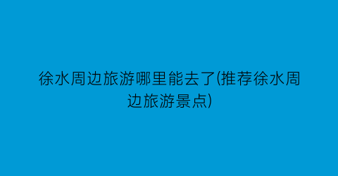 徐水周边旅游哪里能去了(推荐徐水周边旅游景点)