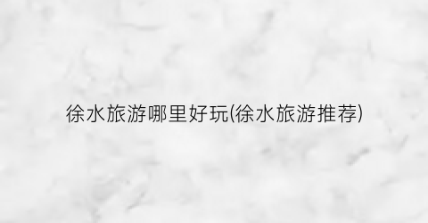 徐水旅游哪里好玩(徐水旅游推荐)