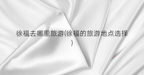 徐福去哪里旅游(徐福的旅游地点选择)