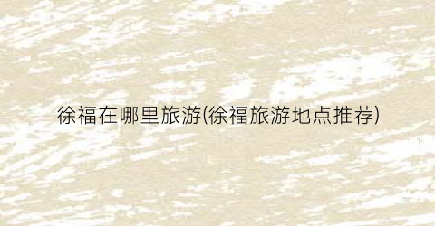 徐福在哪里旅游(徐福旅游地点推荐)